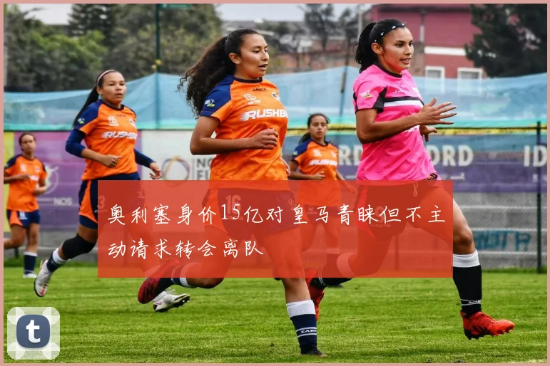 奥利塞身价15亿对皇马青睐但不主动请求转会离队