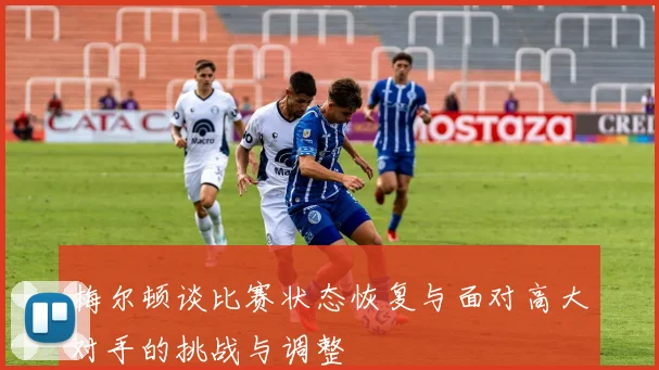 梅尔顿谈比赛状态恢复与面对高大对手的挑战与调整