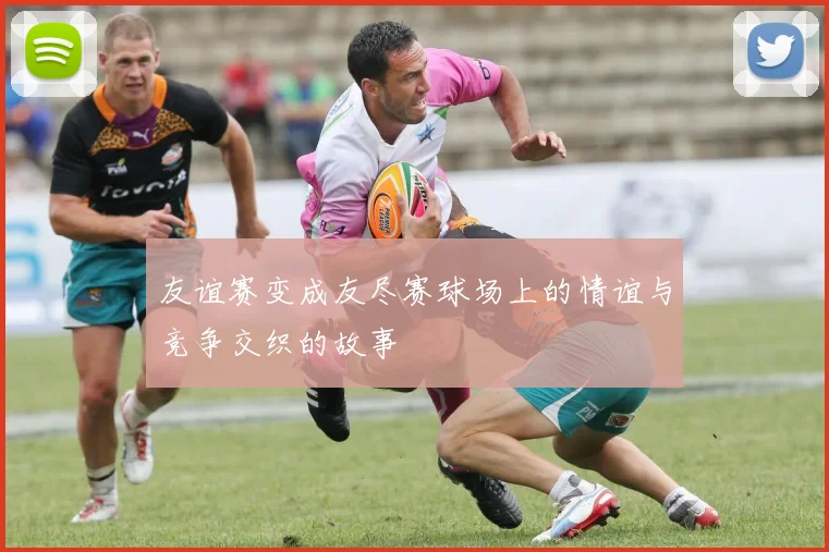 友谊赛变成友尽赛球场上的情谊与竞争交织的故事