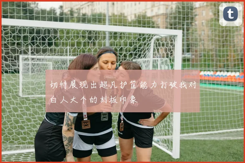 切特展现出超凡护筐能力打破我对白人大个的刻板印象