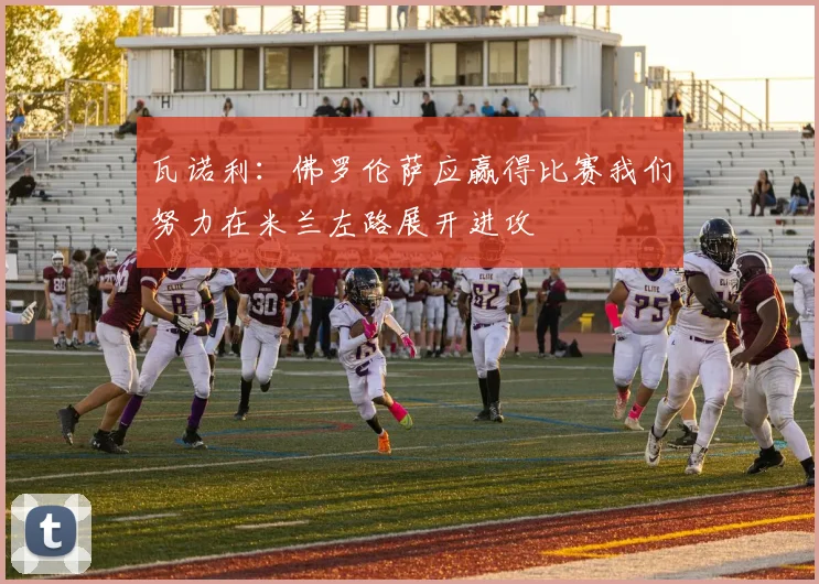 瓦诺利：佛罗伦萨应赢得比赛我们努力在米兰左路展开进攻