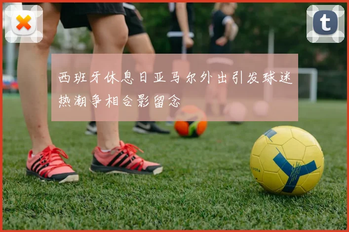 西班牙休息日亚马尔外出引发球迷热潮争相合影留念