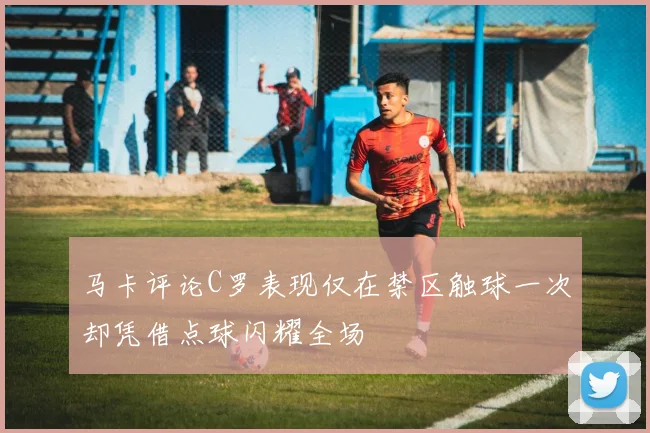 马卡评论C罗表现仅在禁区触球一次却凭借点球闪耀全场