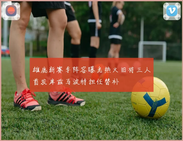 雄鹿新赛季阵容曝光热火旧将三人首发库兹马波特担任替补