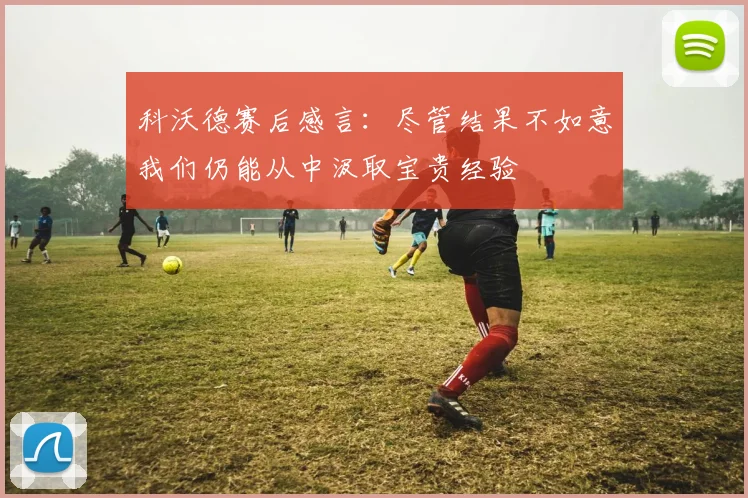 科沃德赛后感言：尽管结果不如意我们仍能从中汲取宝贵经验
