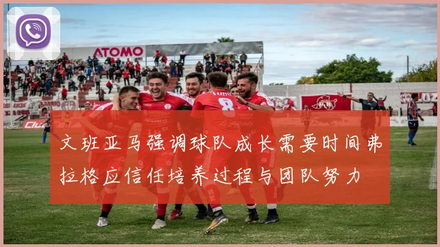 文班亚马强调球队成长需要时间弗拉格应信任培养过程与团队努力