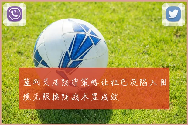 篮网灵活防守策略让祖巴茨陷入困境无限换防战术显成效