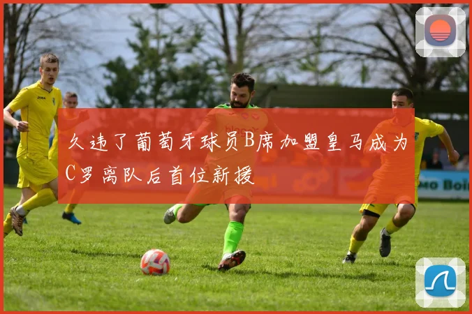久违了葡萄牙球员B席加盟皇马成为C罗离队后首位新援