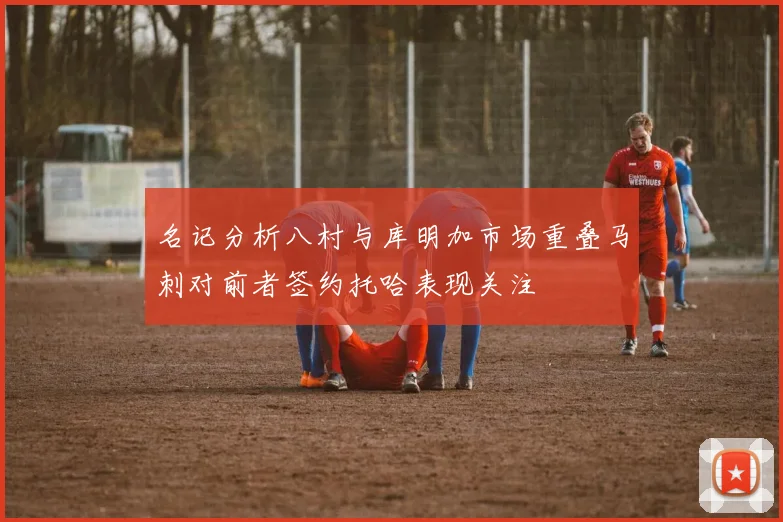 名记分析八村与库明加市场重叠马刺对前者签约托哈表现关注