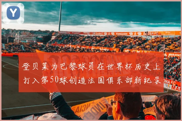 登贝莱为巴黎球员在世界杯历史上打入第50球创造法国俱乐部新纪录