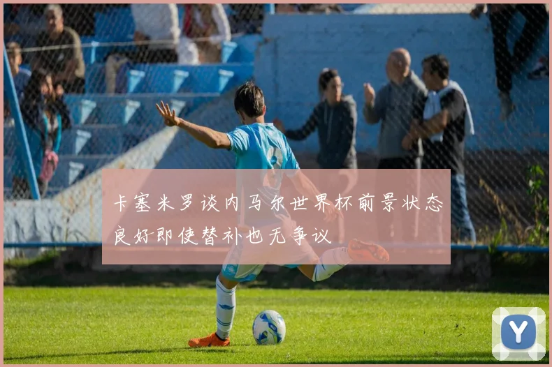 卡塞米罗谈内马尔世界杯前景状态良好即使替补也无争议