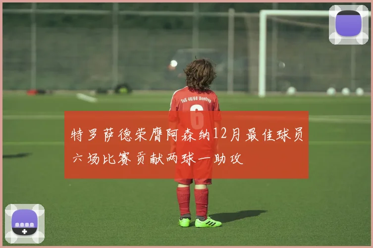特罗萨德荣膺阿森纳12月最佳球员六场比赛贡献两球一助攻