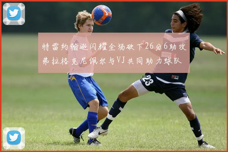 特雷约翰逊闪耀全场砍下26分6助攻弗拉格克尼佩尔与VJ共同助力球队表现出色