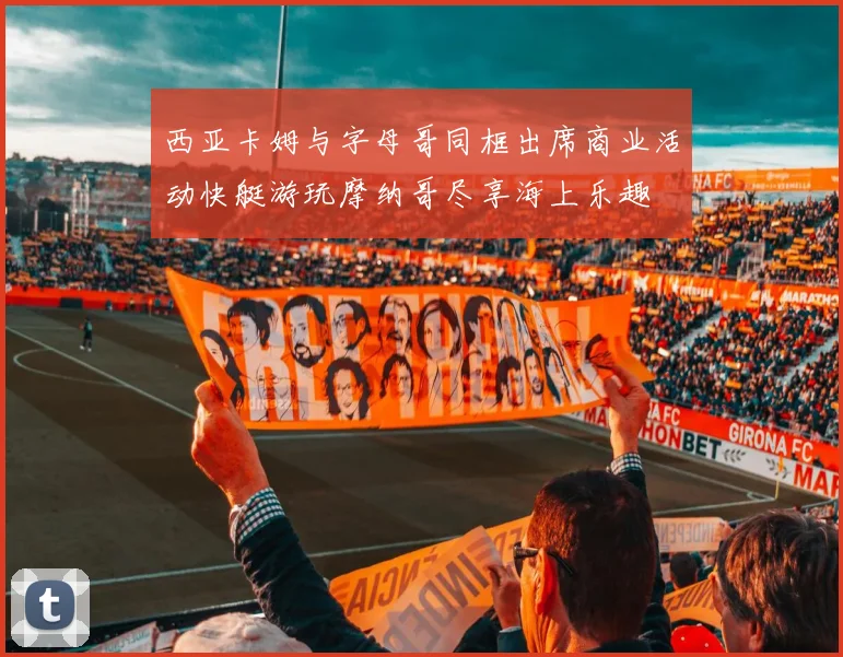 西亚卡姆与字母哥同框出席商业活动快艇游玩摩纳哥尽享海上乐趣