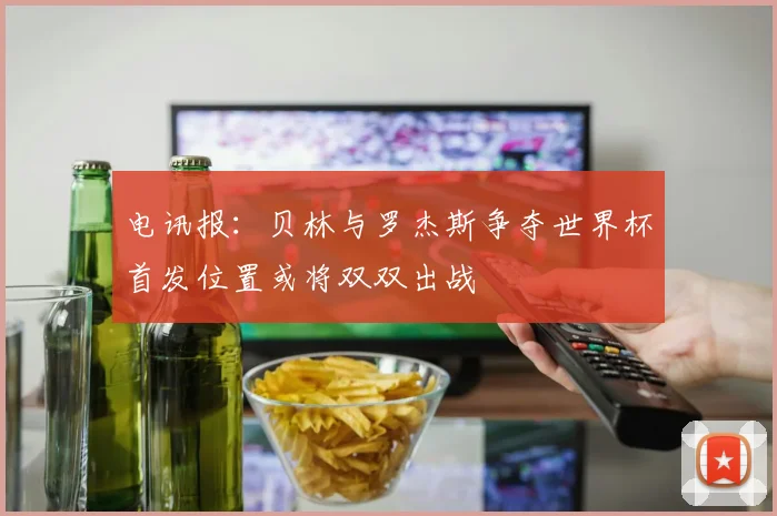 电讯报：贝林与罗杰斯争夺世界杯首发位置或将双双出战