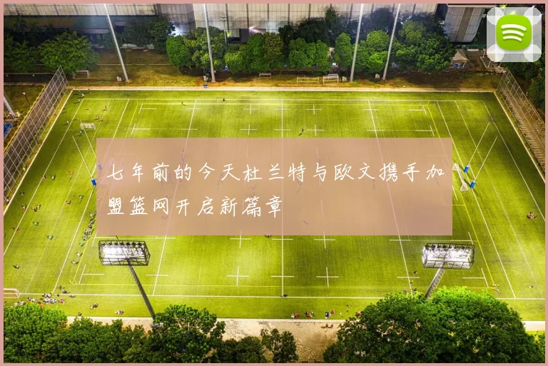 七年前的今天杜兰特与欧文携手加盟篮网开启新篇章