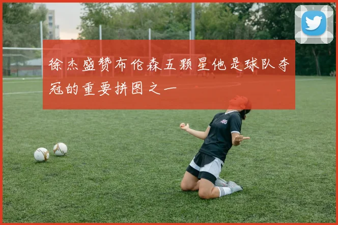 徐杰盛赞布伦森五颗星他是球队夺冠的重要拼图之一