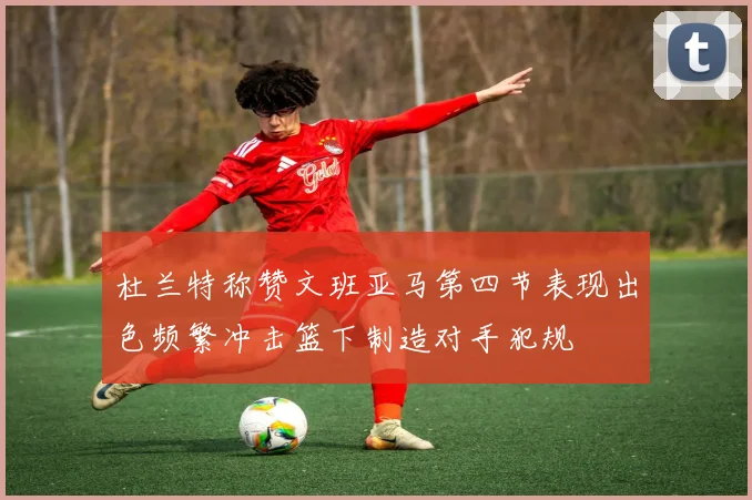 杜兰特称赞文班亚马第四节表现出色频繁冲击篮下制造对手犯规