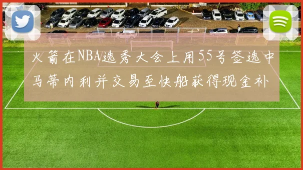 火箭在NBA选秀大会上用55号签选中马蒂内利并交易至快船获得现金补偿