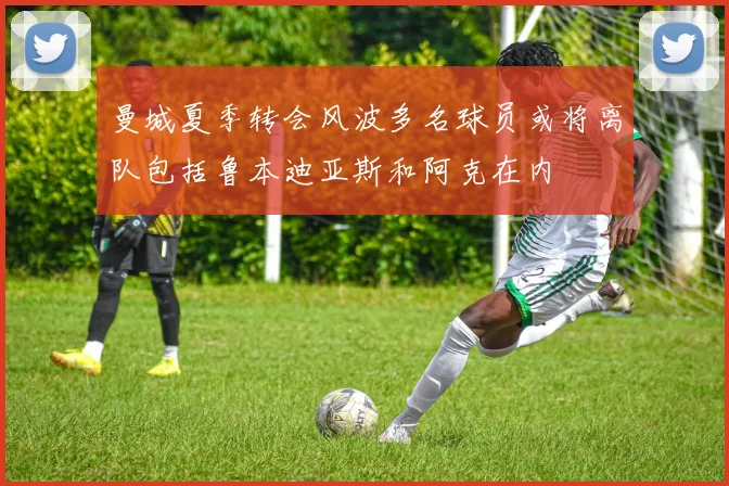 曼城夏季转会风波多名球员或将离队包括鲁本迪亚斯和阿克在内