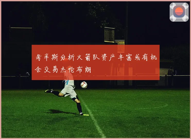 考辛斯分析火箭队资产丰富或有机会交易杰伦布朗