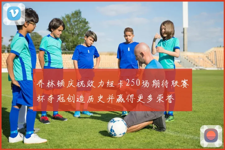 乔林顿庆祝效力纽卡250场期待联赛杯夺冠创造历史并赢得更多荣誉