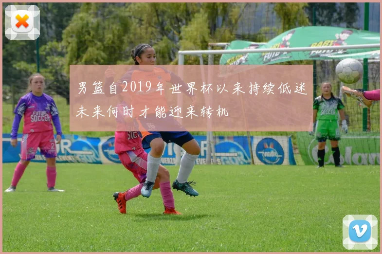 男篮自2019年世界杯以来持续低迷未来何时才能迎来转机