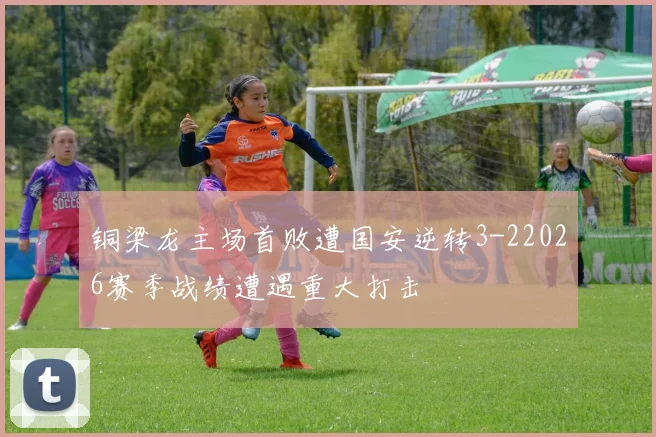 铜梁龙主场首败遭国安逆转3-22026赛季战绩遭遇重大打击